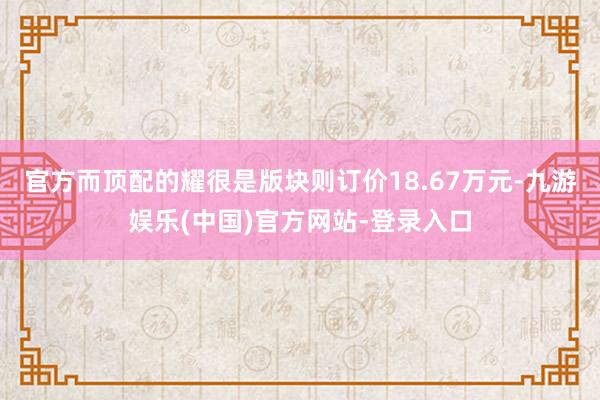 官方而顶配的耀很是版块则订价18.67万元-九游娱乐(中国)官方网站-登录入口