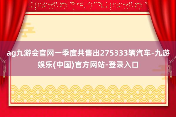 ag九游会官网一季度共售出275333辆汽车-九游娱乐(中国)官方网站-登录入口