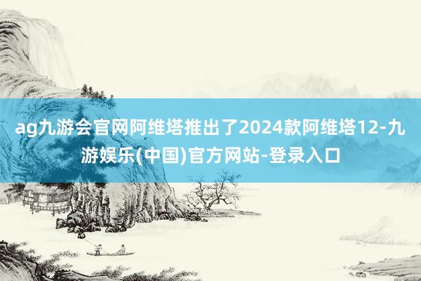 ag九游会官网阿维塔推出了2024款阿维塔12-九游娱乐(中国)官方网站-登录入口