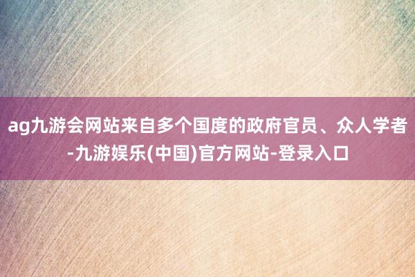 ag九游会网站来自多个国度的政府官员、众人学者-九游娱乐(中国)官方网站-登录入口
