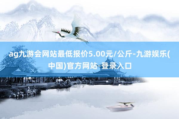 ag九游会网站最低报价5.00元/公斤-九游娱乐(中国)官方网站-登录入口