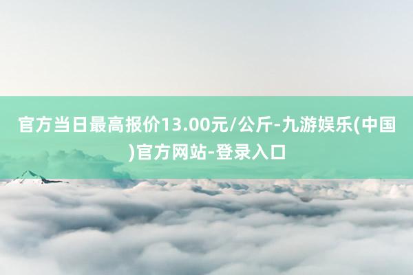 官方当日最高报价13.00元/公斤-九游娱乐(中国)官方网站-登录入口