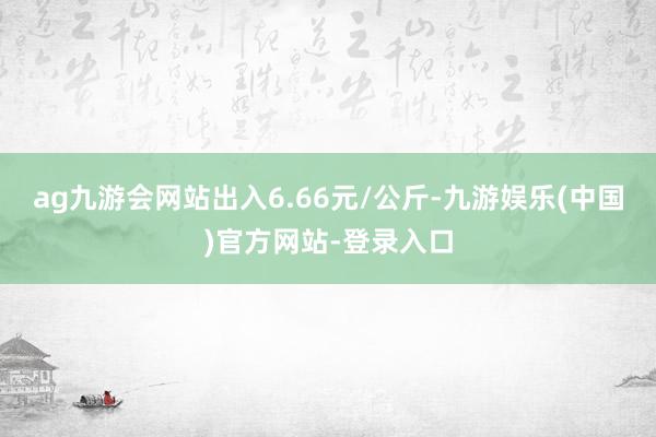 ag九游会网站出入6.66元/公斤-九游娱乐(中国)官方网站-登录入口