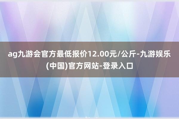 ag九游会官方最低报价12.00元/公斤-九游娱乐(中国)官方网站-登录入口