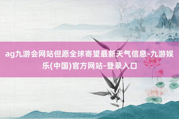 ag九游会网站但愿全球寄望最新天气信息-九游娱乐(中国)官方网站-登录入口