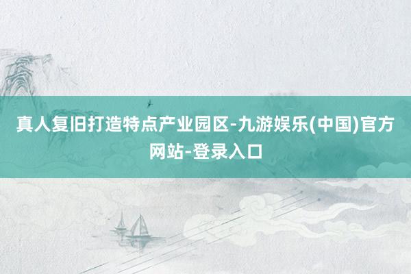 真人复旧打造特点产业园区-九游娱乐(中国)官方网站-登录入口