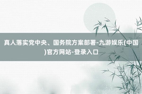 真人落实党中央、国务院方案部署-九游娱乐(中国)官方网站-登录入口