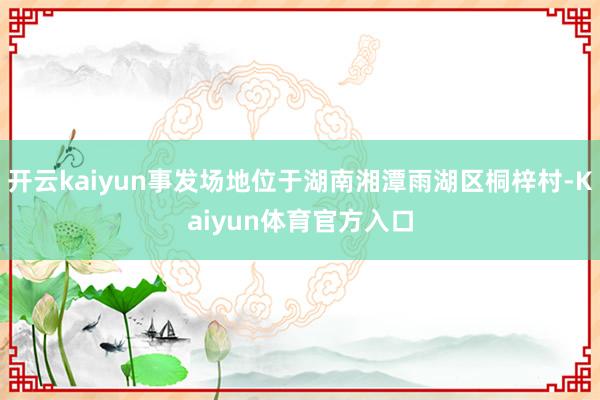 开云kaiyun事发场地位于湖南湘潭雨湖区桐梓村-Kaiyun体育官方入口