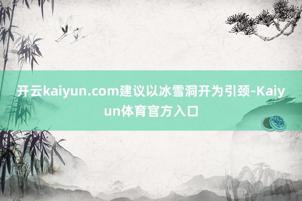 开云kaiyun.com建议以冰雪洞开为引颈-Kaiyun体育官方入口