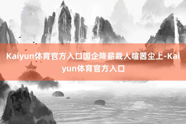 Kaiyun体育官方入口国企降薪裁人喧嚣尘上-Kaiyun体育官方入口