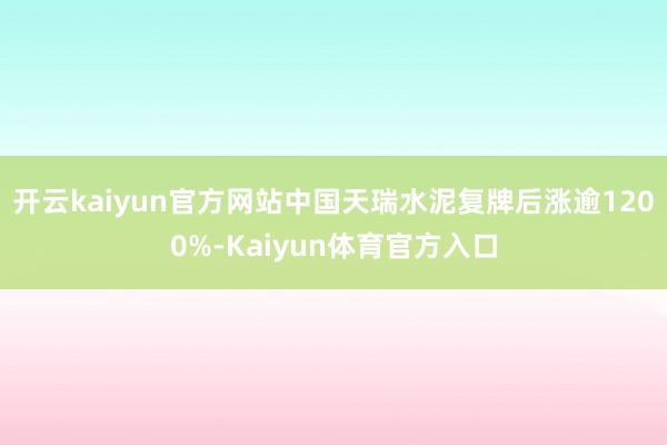 开云kaiyun官方网站中国天瑞水泥复牌后涨逾1200%-Kaiyun体育官方入口