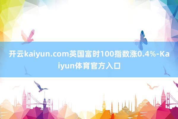 开云kaiyun.com英国富时100指数涨0.4%-Kaiyun体育官方入口