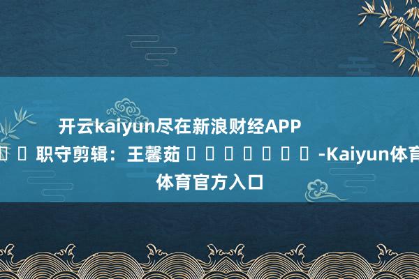 开云kaiyun尽在新浪财经APP            						职守剪辑：王馨茹 							-Kaiyun体育官方入口