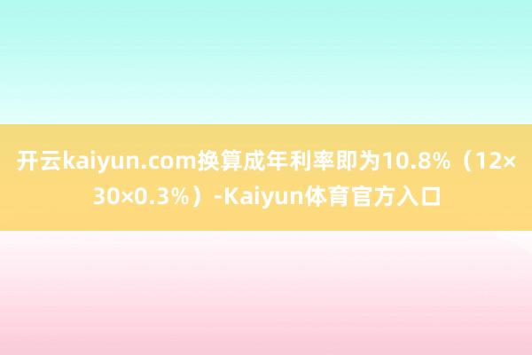 开云kaiyun.com换算成年利率即为10.8%（12×30×0.3%）-Kaiyun体育官方入口