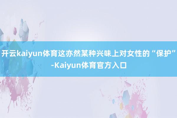 开云kaiyun体育这亦然某种兴味上对女性的“保护”-Kaiyun体育官方入口