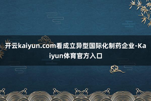 开云kaiyun.com看成立异型国际化制药企业-Kaiyun体育官方入口