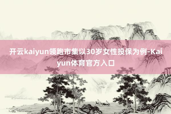 开云kaiyun领跑市集以30岁女性投保为例-Kaiyun体育官方入口