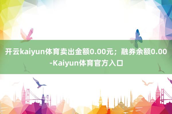 开云kaiyun体育卖出金额0.00元；融券余额0.00-Kaiyun体育官方入口