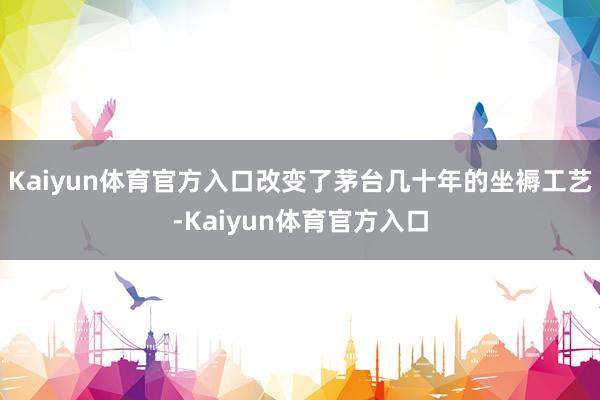 Kaiyun体育官方入口改变了茅台几十年的坐褥工艺-Kaiyun体育官方入口