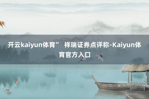 开云kaiyun体育”  祥瑞证券点评称-Kaiyun体育官方入口