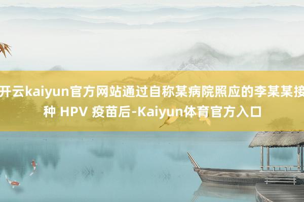 开云kaiyun官方网站通过自称某病院照应的李某某接种 HPV 疫苗后-Kaiyun体育官方入口