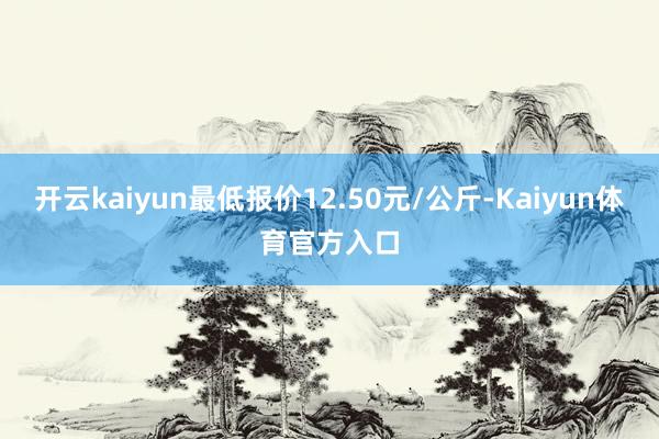 开云kaiyun最低报价12.50元/公斤-Kaiyun体育官方入口