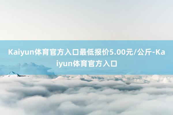 Kaiyun体育官方入口最低报价5.00元/公斤-Kaiyun体育官方入口