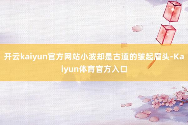 开云kaiyun官方网站小波却是古道的皱起眉头-Kaiyun体育官方入口