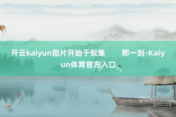 开云kaiyun图片开始于蚁集        那一刻-Kaiyun体育官方入口