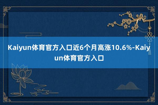Kaiyun体育官方入口近6个月高涨10.6%-Kaiyun体育官方入口