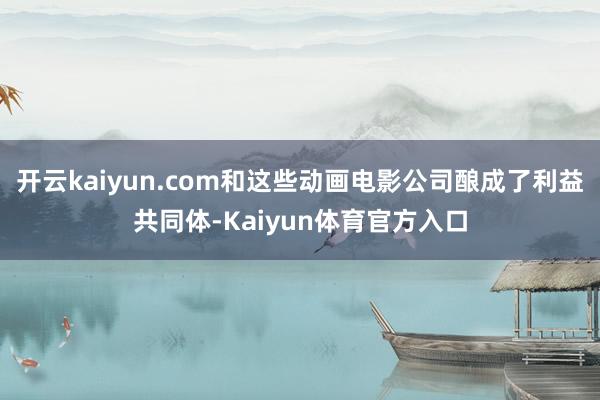 开云kaiyun.com和这些动画电影公司酿成了利益共同体-Kaiyun体育官方入口