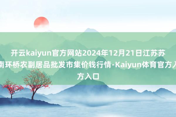 开云kaiyun官方网站2024年12月21日江苏苏州南环桥农副居品批发市集价钱行情-Kaiyun体育官方入口