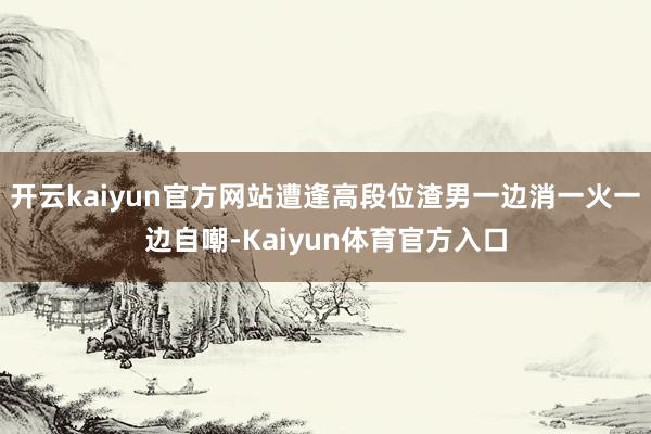 开云kaiyun官方网站遭逢高段位渣男一边消一火一边自嘲-Kaiyun体育官方入口