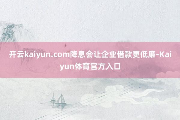 开云kaiyun.com降息会让企业借款更低廉-Kaiyun体育官方入口