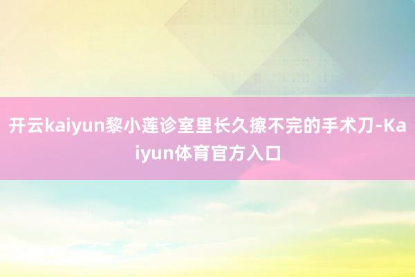 开云kaiyun黎小莲诊室里长久擦不完的手术刀-Kaiyun体育官方入口