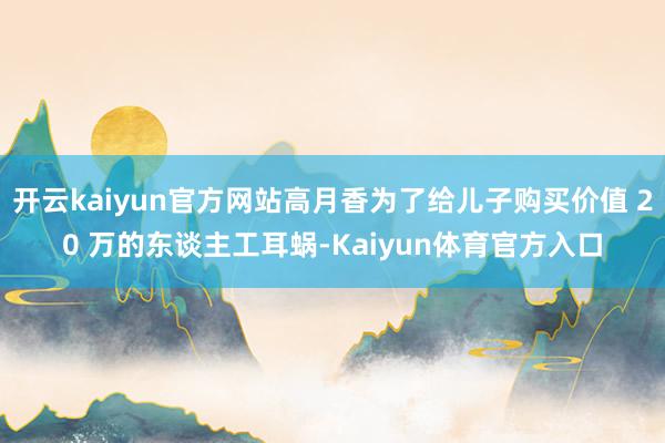 开云kaiyun官方网站高月香为了给儿子购买价值 20 万的东谈主工耳蜗-Kaiyun体育官方入口