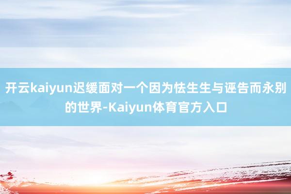 开云kaiyun迟缓面对一个因为怯生生与诬告而永别的世界-Kaiyun体育官方入口