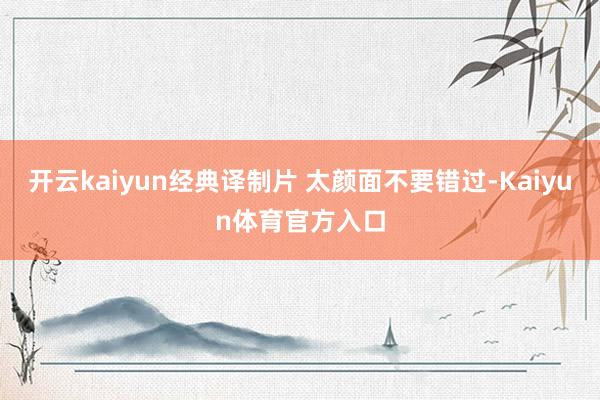 开云kaiyun经典译制片 太颜面不要错过-Kaiyun体育官方入口