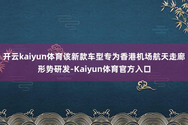 开云kaiyun体育该新款车型专为香港机场航天走廊形势研发-Kaiyun体育官方入口