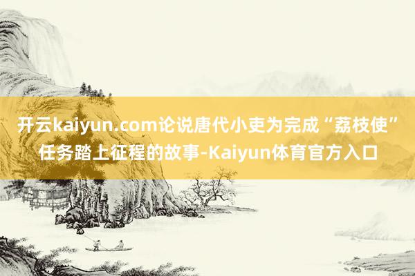 开云kaiyun.com论说唐代小吏为完成“荔枝使”任务踏上征程的故事-Kaiyun体育官方入口