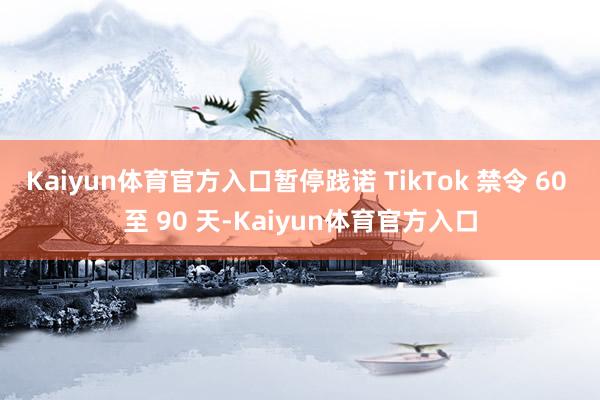Kaiyun体育官方入口暂停践诺 TikTok 禁令 60 至 90 天-Kaiyun体育官方入口