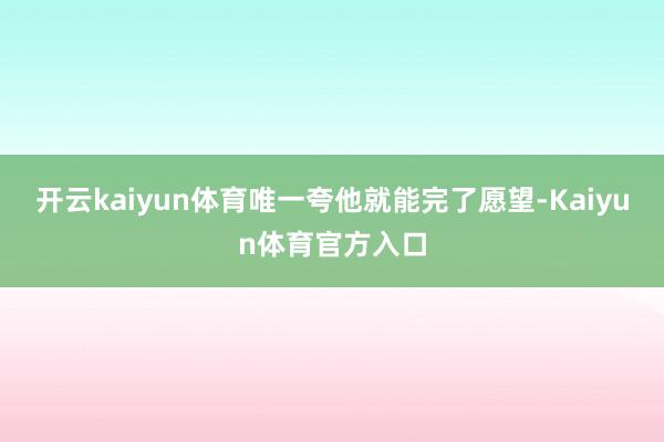 开云kaiyun体育唯一夸他就能完了愿望-Kaiyun体育官方入口