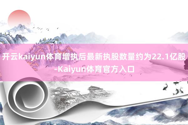开云kaiyun体育增执后最新执股数量约为22.1亿股-Kaiyun体育官方入口