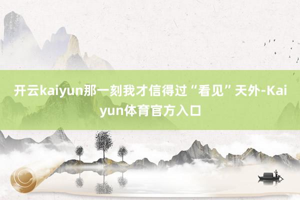 开云kaiyun那一刻我才信得过“看见”天外-Kaiyun体育官方入口