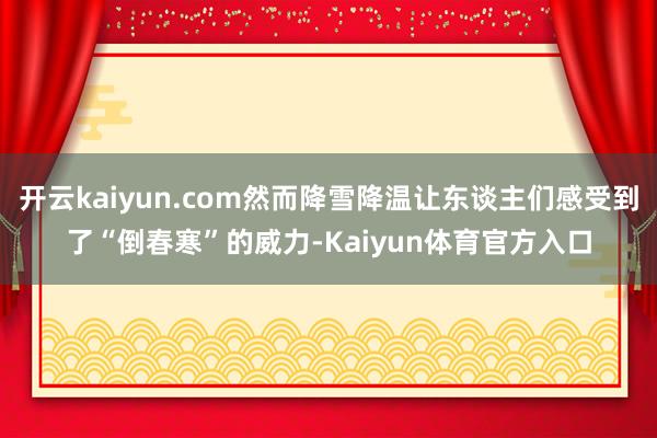 开云kaiyun.com然而降雪降温让东谈主们感受到了“倒春寒”的威力-Kaiyun体育官方入口