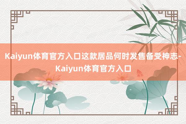 Kaiyun体育官方入口这款居品何时发售备受神志-Kaiyun体育官方入口