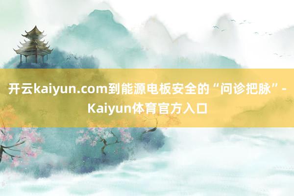 开云kaiyun.com到能源电板安全的“问诊把脉”-Kaiyun体育官方入口