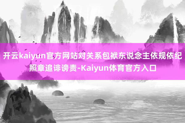 开云kaiyun官方网站对关系包袱东说念主依规依纪照章追诽谤责-Kaiyun体育官方入口