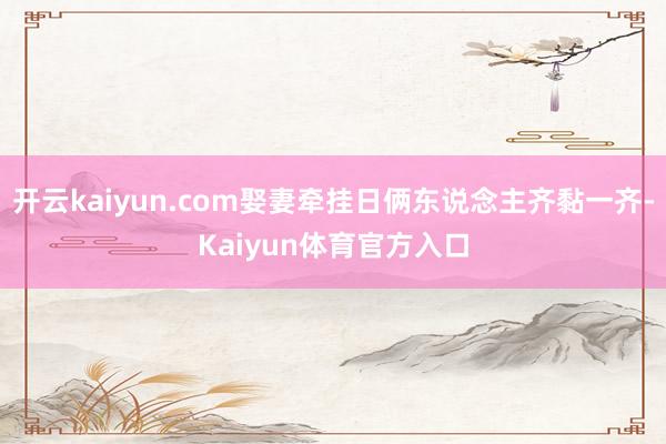 开云kaiyun.com娶妻牵挂日俩东说念主齐黏一齐-Kaiyun体育官方入口