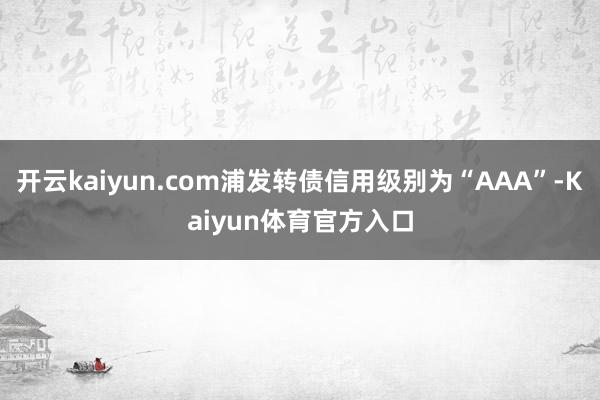 开云kaiyun.com浦发转债信用级别为“AAA”-Kaiyun体育官方入口